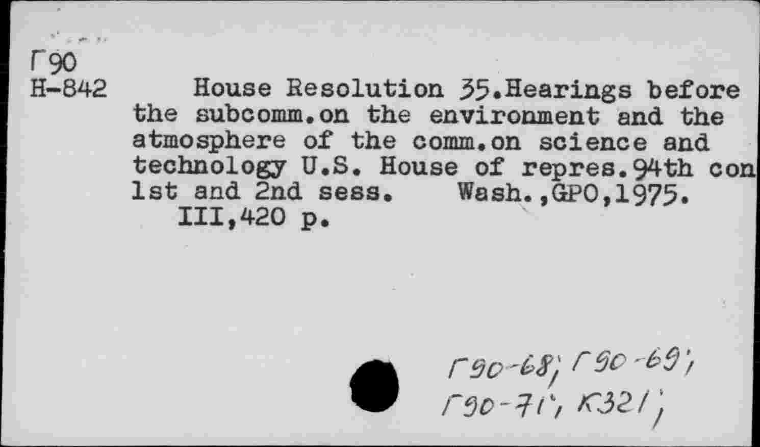 ﻿r 90
H-842 House Resolution 35»Hearings before the subcomm.on the environment and the atmosphere of the comm.on science and technology U.S. House of repres.94th con 1st and 2nd sess. Wash.,GP0,1975.
111,420 p.
r9O' W,